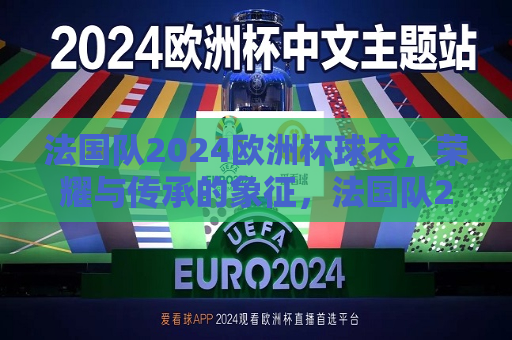 法国队2024欧洲杯球衣，荣耀与传承的象征，法国队2024欧洲杯球衣，荣耀传承的启航，法国队2024欧洲杯球衣，荣耀传承的启航