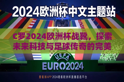 C罗2024欧洲杯战靴，探索未来科技与足球传奇的完美融合，C罗2024欧洲杯战靴，科技与传奇的完美结合，C罗2024欧洲杯战靴，科技与传奇的完美结合